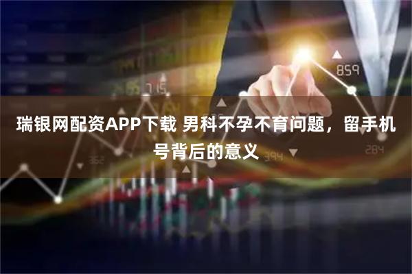 瑞银网配资APP下载 男科不孕不育问题,留手机号背后的意义