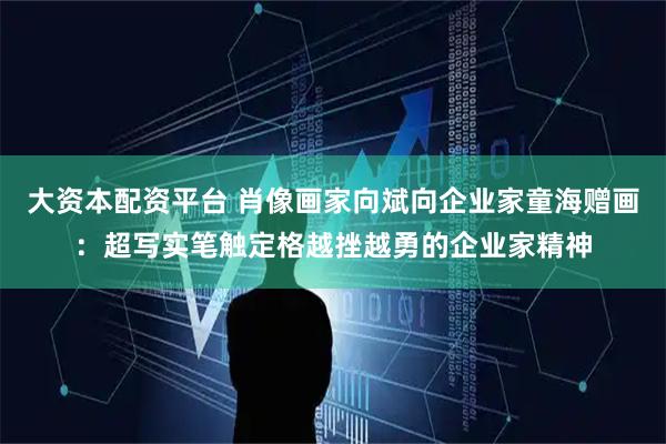 大资本配资平台 肖像画家向斌向企业家童海赠画:超写实笔触定格越挫越勇的企业家精神