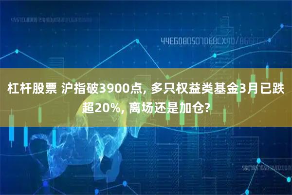 杠杆股票 沪指破3900点, 多只权益类基金3月已跌超20%, 离场还是加仓?