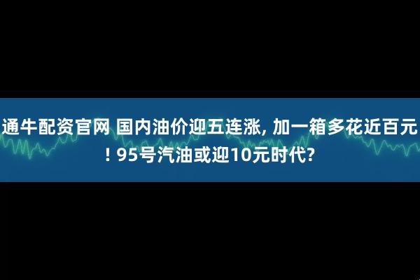 通牛配资官网 国内油价迎五连涨, 加一箱多花近百元! 95号汽油或迎10元时代?